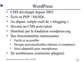 Outils de gestion de contenu WEB : les CMS
13
WordPress
• CMS développé depuis 2003
• Écrit en PHP / MySQL
• Au départ, simple outil de « blogging »
• Devenu un CMS polyvalent
• Distribué par la fondation wordpress.org
• Des fonctionnalités intéressantes
• Facile et accessible
• Designs personnalisables (thèmes et templates)
• Sites adaptatifs pour smartphones
• De nombreuses extensions (plugins)
 