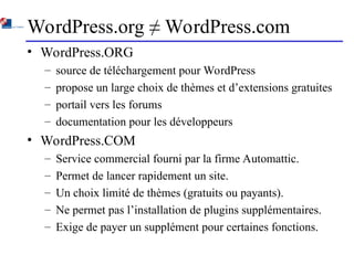 WordPress.org ≠ WordPress.com
• WordPress.ORG
– source de téléchargement pour WordPress
– propose un large choix de thèmes et d’extensions gratuites
– portail vers les forums
– documentation pour les développeurs
• WordPress.COM
– Service commercial fourni par la firme Automattic.
– Permet de lancer rapidement un site.
– Un choix limité de thèmes (gratuits ou payants).
– Ne permet pas l’installation de plugins supplémentaires.
– Exige de payer un supplément pour certaines fonctions.
 