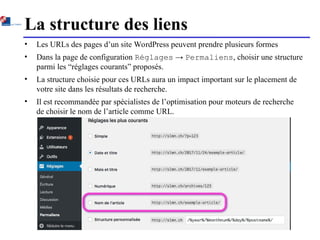 La structure des liens
• Les URLs des pages d’un site WordPress peuvent prendre plusieurs formes
• Dans la page de configuration Réglages → Permaliens, choisir une structure
parmi les “réglages courants” proposés.
• La structure choisie pour ces URLs aura un impact important sur le placement de
votre site dans les résultats de recherche.
• Il est recommandée par spécialistes de l’optimisation pour moteurs de recherche
de choisir le nom de l’article comme URL.
 
