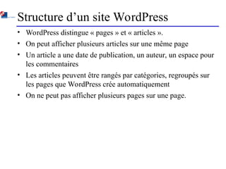 Structure d’un site WordPress
• WordPress distingue « pages » et « articles ».
• On peut afficher plusieurs articles sur une même page
• Un article a une date de publication, un auteur, un espace pour
les commentaires
• Les articles peuvent être rangés par catégories, regroupés sur
les pages que WordPress crée automatiquement
• On ne peut pas afficher plusieurs pages sur une page.
 