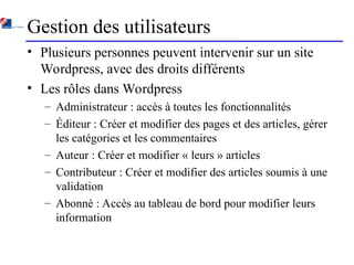Gestion des utilisateurs
• Plusieurs personnes peuvent intervenir sur un site
Wordpress, avec des droits différents
• Les rôles dans Wordpress
– Administrateur : accès à toutes les fonctionnalités
– Éditeur : Créer et modifier des pages et des articles, gérer
les catégories et les commentaires
– Auteur : Créer et modifier « leurs » articles
– Contributeur : Créer et modifier des articles soumis à une
validation
– Abonné : Accès au tableau de bord pour modifier leurs
information
 