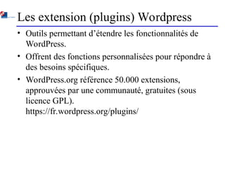 Les extension (plugins) Wordpress
• Outils permettant d’étendre les fonctionnalités de
WordPress.
• Offrent des fonctions personnalisées pour répondre à
des besoins spécifiques.
• WordPress.org référence 50.000 extensions,
approuvées par une communauté, gratuites (sous
licence GPL).
https://fr.wordpress.org/plugins/
 
