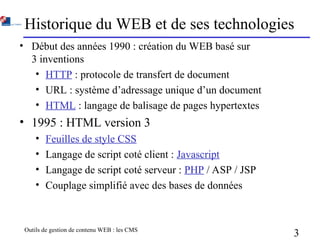 Outils de gestion de contenu WEB : les CMS
3
Historique du WEB et de ses technologies
• Début des années 1990 : création du WEB basé sur
3 inventions
• HTTP : protocole de transfert de document
• URL : système d’adressage unique d’un document
• HTML : langage de balisage de pages hypertextes
• 1995 : HTML version 3
• Feuilles de style CSS
• Langage de script coté client : Javascript
• Langage de script coté serveur : PHP / ASP / JSP
• Couplage simplifié avec des bases de données
 