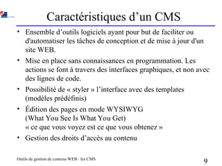 Outils de gestion de contenu WEB : les CMS
9
Caractéristiques d’un CMS
• Ensemble d’outils logiciels ayant pour but de faciliter ou
d'automatiser les tâches de conception et de mise à jour d'un
site WEB.
• Mise en place sans connaissances en programmation. Les
actions se font à travers des interfaces graphiques, et non avec
des lignes de code.
• Possibilité de « styler » l’interface avec des templates
(modèles prédéfinis)
• Édition des pages en mode WYSIWYG
(What You See Is What You Get)
« ce que vous voyez est ce que vous obtenez »
• Gestion des droits d’accès au contenu
 