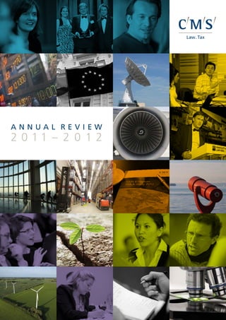 Annual Review
                                                                                                                                     A nnual review
                                                                                                                                     2 0 11 – 2 0 1 2




                                                                                                                     2011–2012
CMS Legal Services EEIG is a European Economic Interest Grouping that coordinates an organisation of
independent member firms. CMS Legal Services EEIG provides no client services. Such services are solely
provided by the member firms in their respective jurisdictions. In certain circumstances, CMS is used as a brand
or business name of some or all of the member firms. CMS Legal Services EEIG and its member firms are legally
distinct and separate entities. They do not have, and nothing contained herein shall be construed to place these
entities in, the relationship of parents, subsidiaries, agents, partners or joint ventures. No member firm has any
authority (actual, apparent, implied or otherwise) to bind CMS Legal Services EEIG or any other member firm in
any manner whatsoever.

CMS member firms are: CMS Adonnino Ascoli & Cavasola Scamoni (Italy); CMS Albiñana & Suárez de Lezo, S.L.P.
(Spain); CMS Bureau Francis Lefebvre S.E.L.A.F.A. (France); CMS Cameron McKenna LLP (UK); CMS DeBacker
SCRL/CVBA (Belgium); CMS Derks Star Busmann N.V. (The Netherlands); CMS von Erlach Henrici Ltd
(Switzerland); CMS Hasche Sigle, Partnerschaft von Rechtsanwälten und Steuerberatern (Germany); CMS Reich-
Rohrwig Hainz Rechtsanwälte GmbH (Austria); and CMS Rui Pena, Arnaut & Associados RL (Portugal).

CMS offices and associated offices: Amsterdam, Berlin, Brussels, Lisbon, London, Madrid, Paris, Rome, Vienna,
Zurich, Aberdeen, Algiers, Antwerp, Beijing, Belgrade, Bratislava, Bristol, Bucharest, Budapest, Casablanca,
Cologne, Dresden, Duesseldorf, Edinburgh, Frankfurt, Hamburg, Kyiv, Leipzig, Ljubljana, Luxembourg, Lyon,
Milan, Moscow, Munich, Prague, Rio de Janeiro, Sarajevo, Seville, Shanghai, Sofia, Strasbourg, Stuttgart, Tirana,
Utrecht, Warsaw and Zagreb.


www.cmslegal.com
©CMS Legal Services EEIG (June 2012)
 