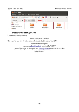 Miguel Lama Del Valle                                                    Servicios de red e internet




       Instalación y configuración
Accedemos a nuestro dominio:
                                  seguro.miguel.com/wordpress
Hay que crear una base de datos como en la instalación de los anteriores CMS
                                    create database wordpress;
                        create user admin@localhost identified by '123456';
          grant all privileges on wordpress.* to admin@localhost identified by '123456';
                                         flush privileges;




                                               -10-
 