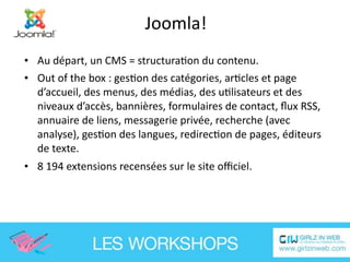 Joomla!
• Au départ, un CMS = structuraEon du contenu.
• Out of the box : gesEon des catégories, arEcles et page 
  d’accueil, des menus, des médias, des uElisateurs et des 
  niveaux d’accès, bannières, formulaires de contact, ﬂux RSS, 
  annuaire de liens, messagerie privée, recherche (avec 
  analyse), gesEon des langues, redirecEon de pages, éditeurs 
  de texte.
• 8 194 extensions recensées sur le site oﬃciel.  
 