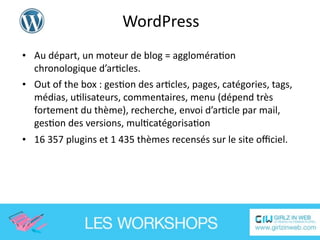 WordPress
• Au départ, un moteur de blog = aggloméraEon 
  chronologique d’arEcles.
• Out of the box : gesEon des arEcles, pages, catégories, tags, 
  médias, uElisateurs, commentaires, menu (dépend très 
  fortement du thème), recherche, envoi d’arEcle par mail, 
  gesEon des versions, mulEcatégorisaEon
• 16 357 plugins et 1 435 thèmes recensés sur le site oﬃciel.
 