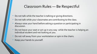 Classroom Rules — Be Respectful 
• Do not talk while the teacher is talking or giving directions. 
• Do not talk while your classmates are contributing to the class. 
• Always raise your hand before asking a question or participating in 
discussion. 
• Do not leave your seat or act up in any way while the teacher is helping an 
individual student and not looking at you. 
• Do not roll away from your workstation or spin in the chairs. 
• Keep your hands to yourself. 
 