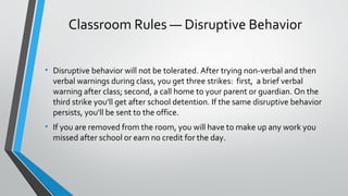 Classroom Rules — Disruptive Behavior 
• Disruptive behavior will not be tolerated. After trying non-verbal and then 
verbal warnings during class, you get three strikes: first, a brief verbal 
warning after class; second, a call home to your parent or guardian. On the 
third strike you’ll get after school detention. If the same disruptive behavior 
persists, you'll be sent to the office. 
• If you are removed from the room, you will have to make up any work you 
missed after school or earn no credit for the day. 
 