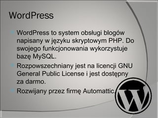 WordPress WordPress to system obsługi blogów napisany w języku skryptowym PHP. Do swojego funkcjonowania wykorzystuje bazę MySQL.  Rozpowszechniany jest na licencji GNU General Public License i jest dostępny za darmo.  Rozwijany przez firmę Automattic.  