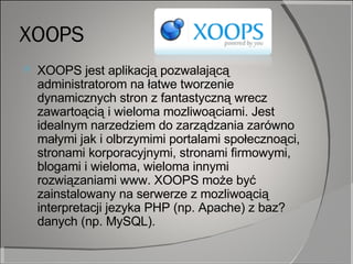 XOOPS XOOPS jest aplikacją pozwalającą administratorom na łatwe tworzenie dynamicznych stron z fantastyczną wrecz zawartoącią i wieloma mozliwoąciami. Jest idealnym narzedziem do zarządzania zarówno małymi jak i olbrzymimi portalami społecznoąci, stronami korporacyjnymi, stronami firmowymi, blogami i wieloma, wieloma innymi rozwiązaniami www. XOOPS może być zainstalowany na serwerze z mozliwoącią interpretacji jezyka PHP (np. Apache) z baz? danych (np. MySQL). 