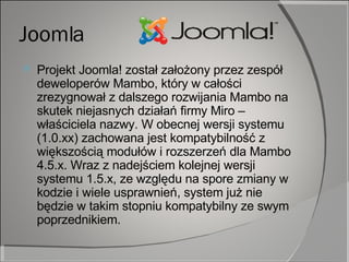 Joomla Projekt Joomla! został założony przez zespół deweloperów Mambo, który w całości zrezygnował z dalszego rozwijania Mambo na skutek niejasnych działań firmy Miro – właściciela nazwy. W obecnej wersji systemu (1.0.xx) zachowana jest kompatybilność z większością modułów i rozszerzeń dla Mambo 4.5.x. Wraz z nadejściem kolejnej wersji systemu 1.5.x, ze względu na spore zmiany w kodzie i wiele usprawnień, system już nie będzie w takim stopniu kompatybilny ze swym poprzednikiem. 