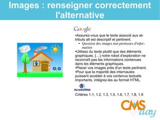 13
Images : renseigner correctement
l'alternative
●Assurez-vous que le texte associé aux at-
tributs alt est descriptif et pertinent.
● Question des images non porteuses d'infor-
mation
●Utilisez du texte plutôt que des éléments
graphiques. […] notre robot d'exploration ne
reconnaît pas les informations contenues
dans les éléments graphiques.
●Placer vos images près d'un texte pertinent.
●Pour que la majorité des internautes
puissent accéder à vos contenus textuels
importants, intégrez-les au format HTML.
Critères 1.1, 1.2, 1.3, 1.5, 1.6, 1.7, 1.8, 1.9
 