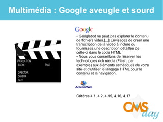 14
Multimédia : Google aveugle et sourd
● Googlebot ne peut pas explorer le contenu
de fichiers vidéo.[...] Envisagez de créer une
transcription de la vidéo à inclure ou
fournissez une description détaillée de
celle-ci dans le code HTML
● Nous vous conseillons de réserver les
technologies rich media (Flash, par
exemple) aux éléments esthétiques de votre
site et d'utiliser le langage HTML pour le
contenu et la navigation.
Critères 4.1, 4.2, 4.15, 4.16, 4.17
 