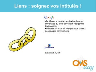15
Liens : soignez vos intitulés !
●Améliorer la qualité des textes d'ancre :
choisissez du texte descriptif, rédiger du
texte concis
●Indiquez un texte alt lorsque vous utilisez
des images comme liens
Critères 6.1, 6.6
 
