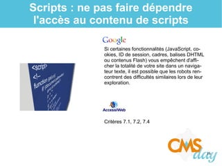 16
Scripts : ne pas faire dépendre
l'accès au contenu de scripts
Si certaines fonctionnalités (JavaScript, co-
okies, ID de session, cadres, balises DHTML
ou contenus Flash) vous empêchent d'affi-
cher la totalité de votre site dans un naviga-
teur texte, il est possible que les robots ren-
contrent des difficultés similaires lors de leur
exploration.
Critères 7.1, 7.2, 7.4
 