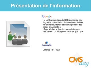19
Présentation de l'information
● « L'utilisation du code CSS permet de dis-
tinguer la présentation du contenu et d'obte-
nir un meilleur rendu et un chargement des
pages plus rapide. »
● Pour vérifier le fonctionnement de votre
site, utilisez un navigateur texte tel que Lynx.
Critères 10.1, 10.2
 