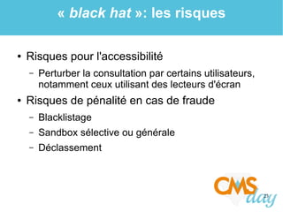 23
« black hat »: les risques
● Risques pour l'accessibilité
– Perturber la consultation par certains utilisateurs,
notamment ceux utilisant des lecteurs d'écran
● Risques de pénalité en cas de fraude
– Blacklistage
– Sandbox sélective ou générale
– Déclassement
 