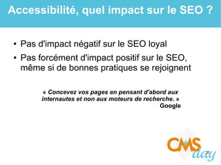 25
Accessibilité, quel impact sur le SEO ?
● Pas d'impact négatif sur le SEO loyal
● Pas forcément d'impact positif sur le SEO,
même si de bonnes pratiques se rejoignent
« Concevez vos pages en pensant d'abord aux
internautes et non aux moteurs de recherche. »
Google
 