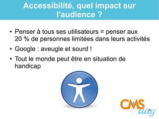 26
Accessibilité, quel impact sur
l'audience ?
● Penser à tous ses utilisateurs = penser aux
20 % de personnes limitées dans leurs activités
● Google : aveugle et sourd !
● Tout le monde peut être en situation de
handicap
 