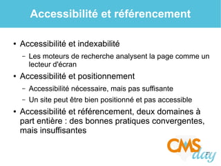 27
Accessibilité et référencement
● Accessibilité et indexabilité
– Les moteurs de recherche analysent la page comme un
lecteur d'écran
● Accessibilité et positionnement
– Accessibilité nécessaire, mais pas suffisante
– Un site peut être bien positionné et pas accessible
● Accessibilité et référencement, deux domaines à
part entière : des bonnes pratiques convergentes,
mais insuffisantes
 