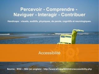 4
Accessibilité
Percevoir - Comprendre -
Naviguer - Interagir - Contribuer
Handicaps : visuels, auditifs, physiques, de parole, cognitifs et neurologiques.
Source : W3C – WAI (en anglais) : http://www.w3.org/WAI/intro/accessibility.php
 