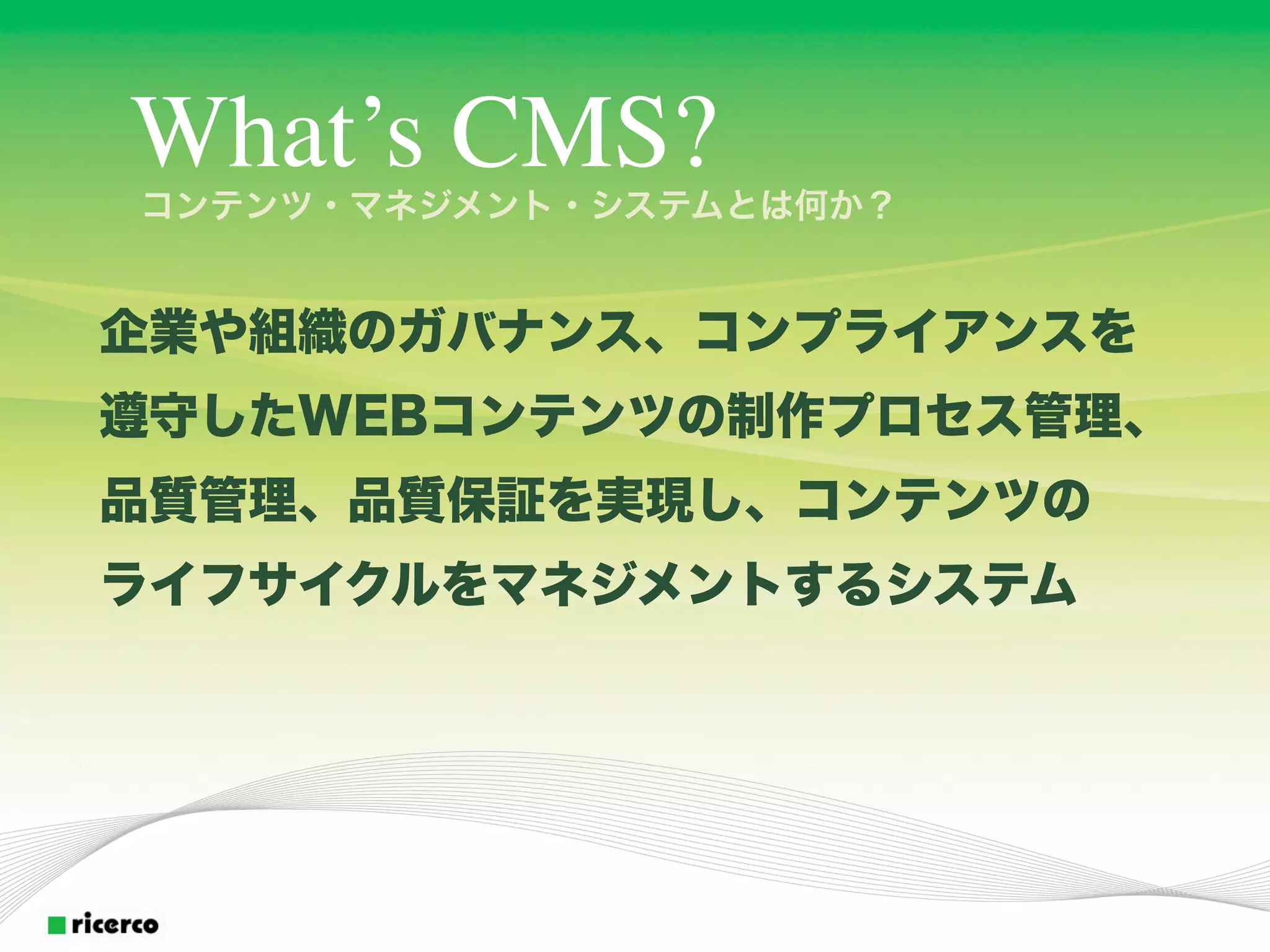 What’s CMS?
コンテンツ・マネジメント・システムとは何か？


企業や組織のガバナンス、コンプライアンスを
遵守したWEBコンテンツの制作プロセス管理、
品質管理、品質保証を実現し、コンテンツの
ライフサイクルをマネジメントするシステム
 