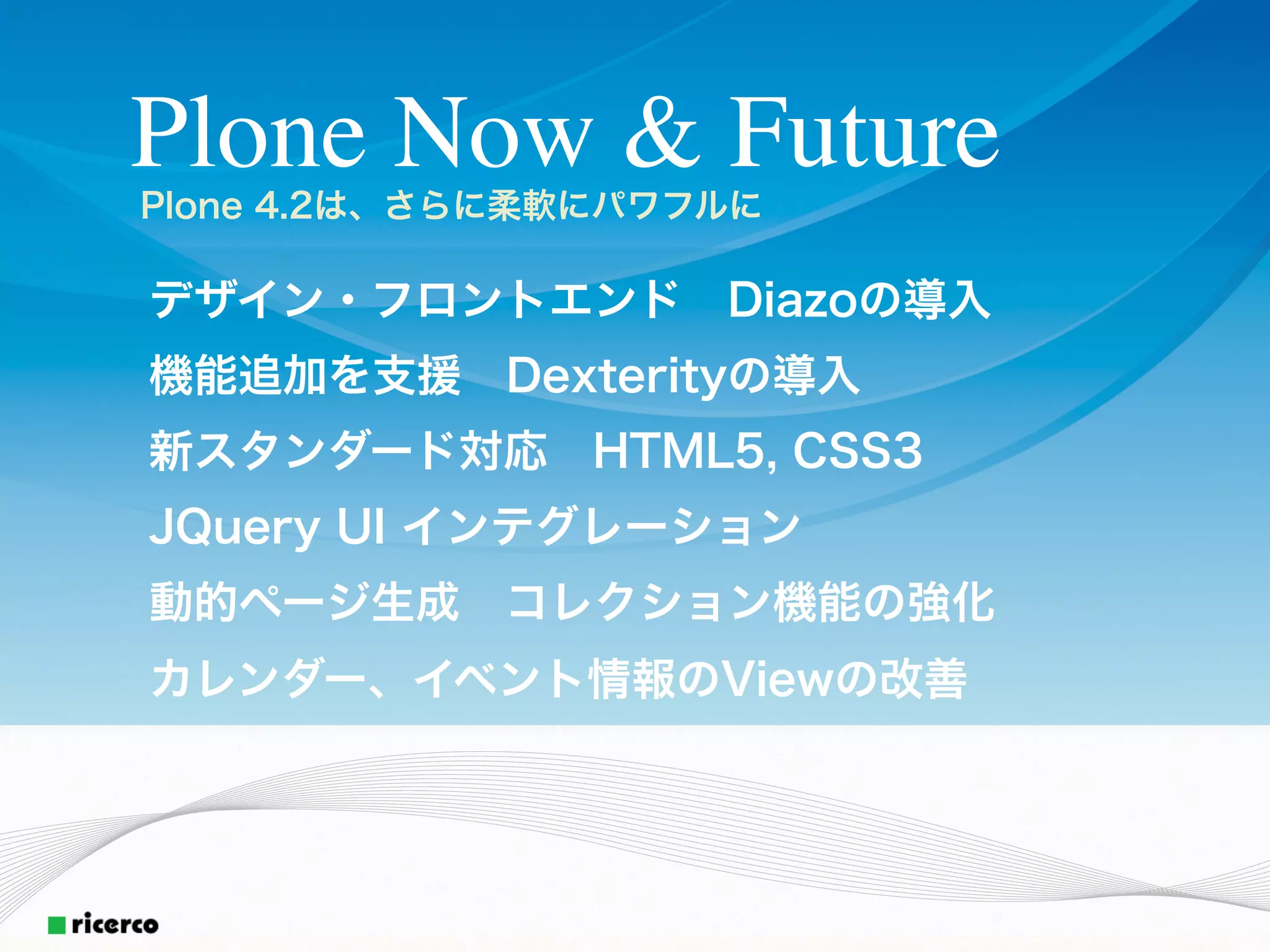 Plone Now & Future
Plone 4.2は、さらに柔軟にパワフルに

デザイン・フロントエンド Diazoの導入
機能追加を支援 Dexterityの導入
新スタンダード対応 HTML5, CSS3
JQuery UI インテグレーション
動的ページ生成 コレクション機能の強化
カレンダー、イベント情報のViewの改善
 