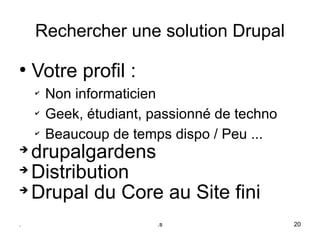 Rechercher une solution Drupal
●
     Votre profil :
     ✔
         Non informaticien
     ✔
         Geek, étudiant, passionné de techno
     ✔
         Beaucoup de temps dispo / Peu ...
➔
  drupalgardens
➔
  Distribution
➔
  Drupal du Core au Site fini
.                        .s                    20
 