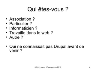 Qui êtes-vous ?
•   Association ?
•   Particulier ?
•   Informaticien ?
•   Travaille dans le web ?
•   Autre ?

• Qui ne connaissait pas Drupal avant de 
  venir ?


                 JDLL Lyon – 17 novembre 2012   4
 