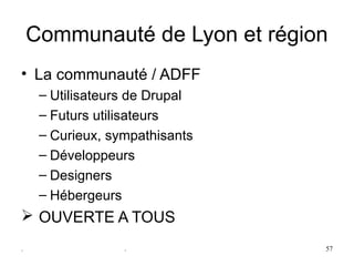Communauté de Lyon et région
• La communauté / ADFF
     – Utilisateurs de Drupal
     – Futurs utilisateurs
     – Curieux, sympathisants
     – Développeurs
     – Designers
     – Hébergeurs
  OUVERTE A TOUS
.                 .             57
 