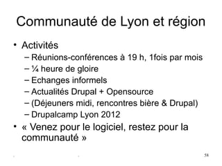 Communauté de Lyon et région
• Activités
     – Réunions-conférences à 19 h, 1fois par mois
     – ¼ heure de gloire
     – Echanges informels
     – Actualités Drupal + Opensource
     – (Déjeuners midi, rencontres bière & Drupal)
     – Drupalcamp Lyon 2012
• « Venez pour le logiciel, restez pour la 
  communauté »
.                 .                                  58
 