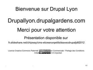 Bienvenue sur Drupal Lyon

    Drupallyon.drupalgardens.com                  



              Merci pour votre attention
                       Présentation disponible sur 
    fr.slideshare.net/chipway/cms-etcreerunpetitsiteavecdrupaljdll2012


    Licence Creative Commons Paternité - Pas d'Utilisation Commerciale - Partage des Conditions 
                                 Initiales à l'Identique 3.0 Unported  




.                                .                                                                 61
 