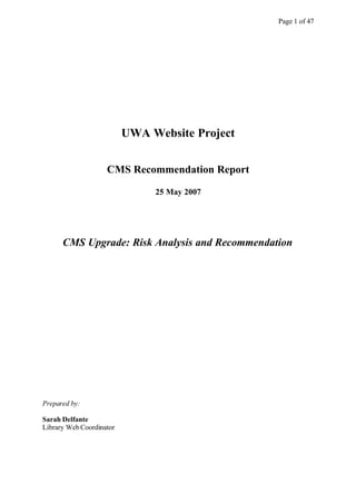 Page 1 of 47




                          UWA Website Project


                    CMS Recommendation Report

                               25 May 2007




      CMS Upgrade: Risk Analysis and Recommendation




Prepared by:

Sarah Delfante
Library Web Coordinator
 