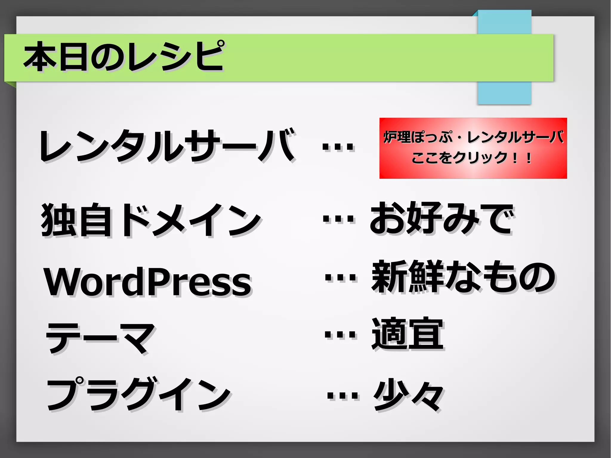 本日のレシピ

レンタルサーバ …    炉理ぽっぷ・レンタルサーバ
               ここをクリック！！




独自ドメイン      … お好みで
WordPress   … 新鮮なもの
テーマ         … 適宜
プラグイン       … 少々
 