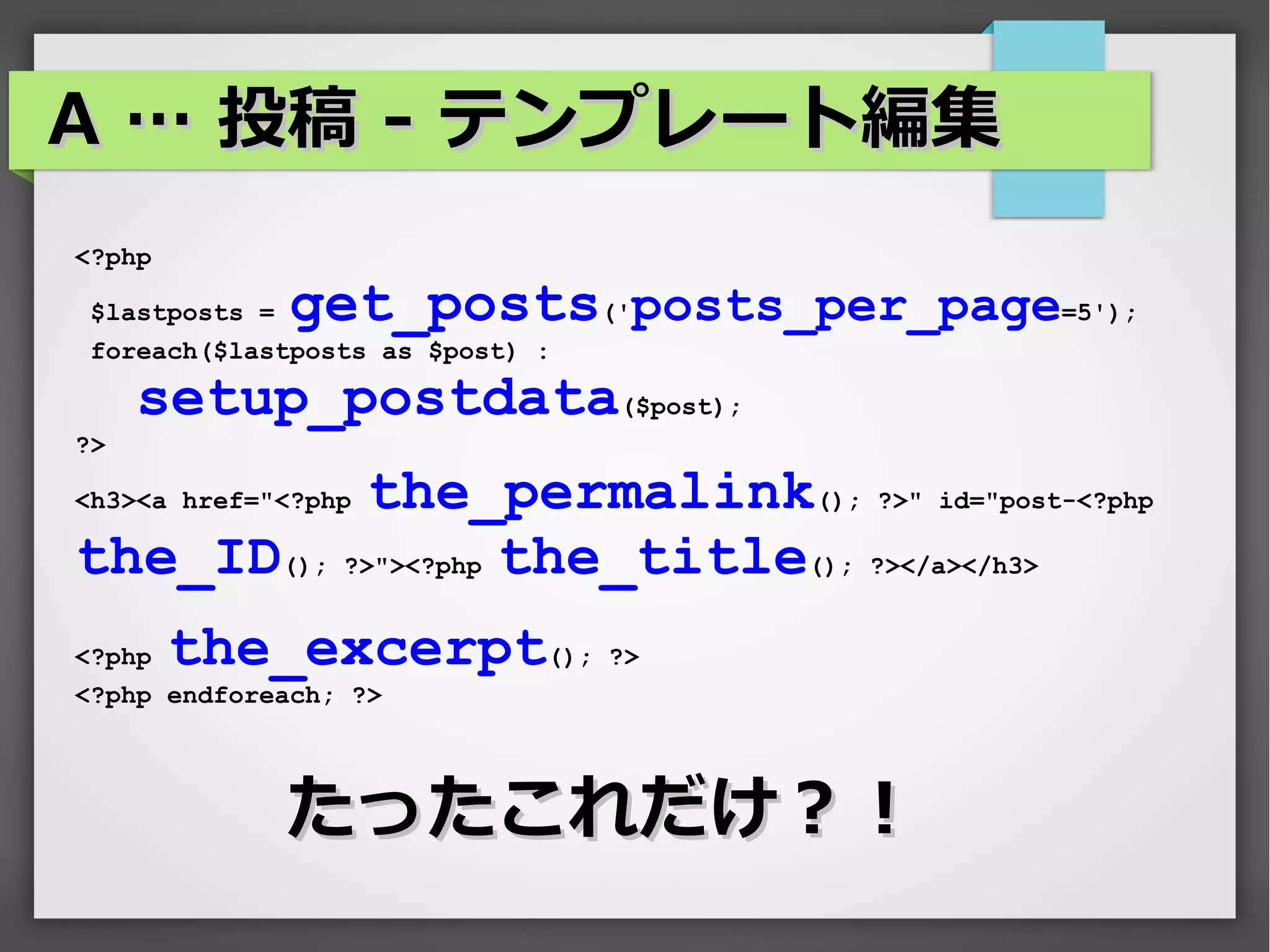 A … 投稿 - テンプレート編集
<?php

 $lastposts =   get_posts('posts_per_page=5');
 foreach($lastposts as $post) :

     setup_postdata($post);
?>

            the_permalink(); ?>" id="post-<?php
<h3><a href="<?php

the_ID(); ?>"><?php the_title(); ?></a></h3>
<?php   the_excerpt(); ?>
<?php endforeach; ?>




                たったこれだけ？！
 
