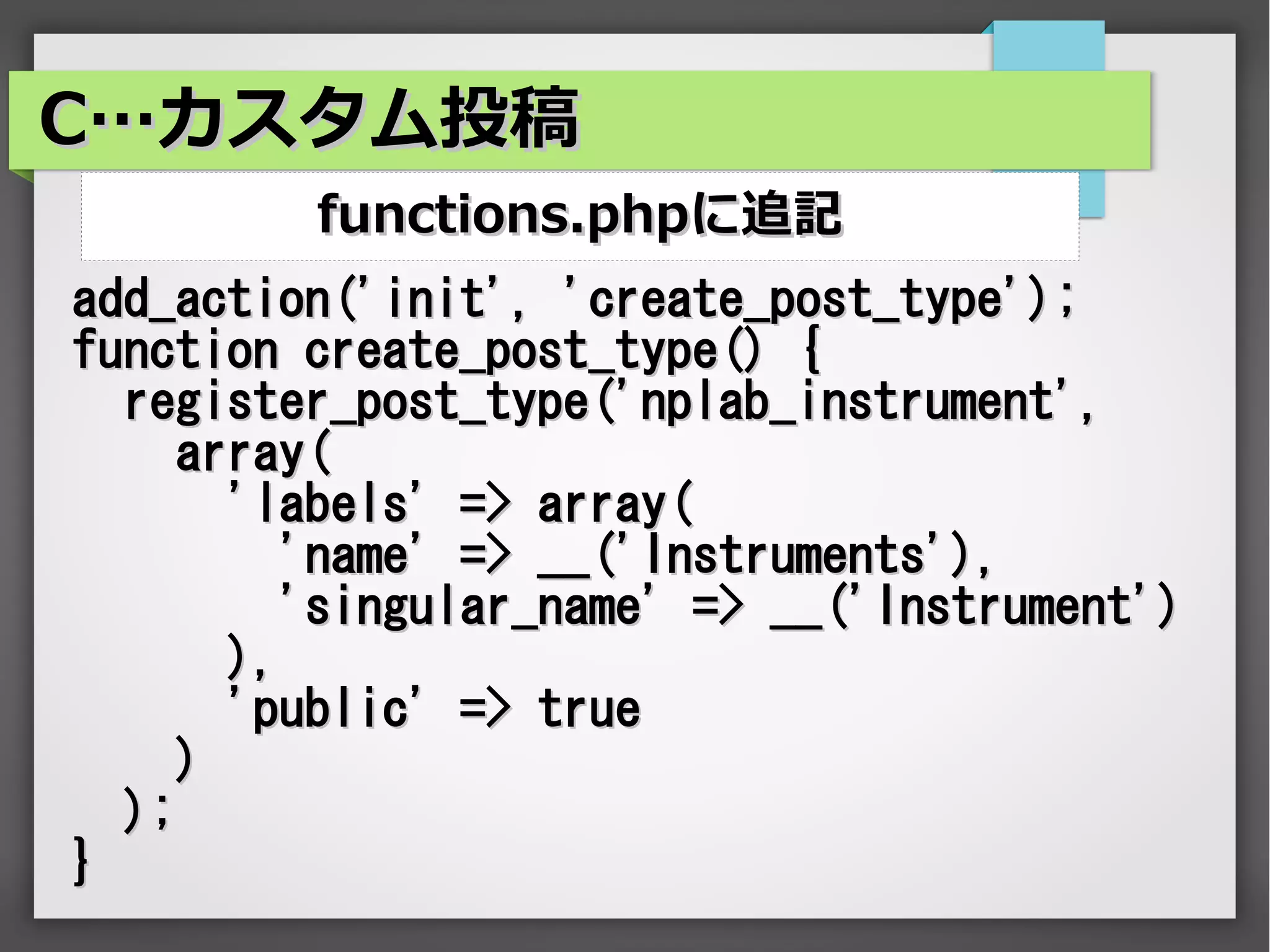 C…カスタム投稿
         functions.phpに追記
add_action('init', 'create_post_type');
function create_post_type() {
  register_post_type('nplab_instrument',
     array(
       'labels' => array(
          'name' => __('Instruments'),
          'singular_name' => __('Instrument')
       ),
       'public' => true
     )
  );
}
 