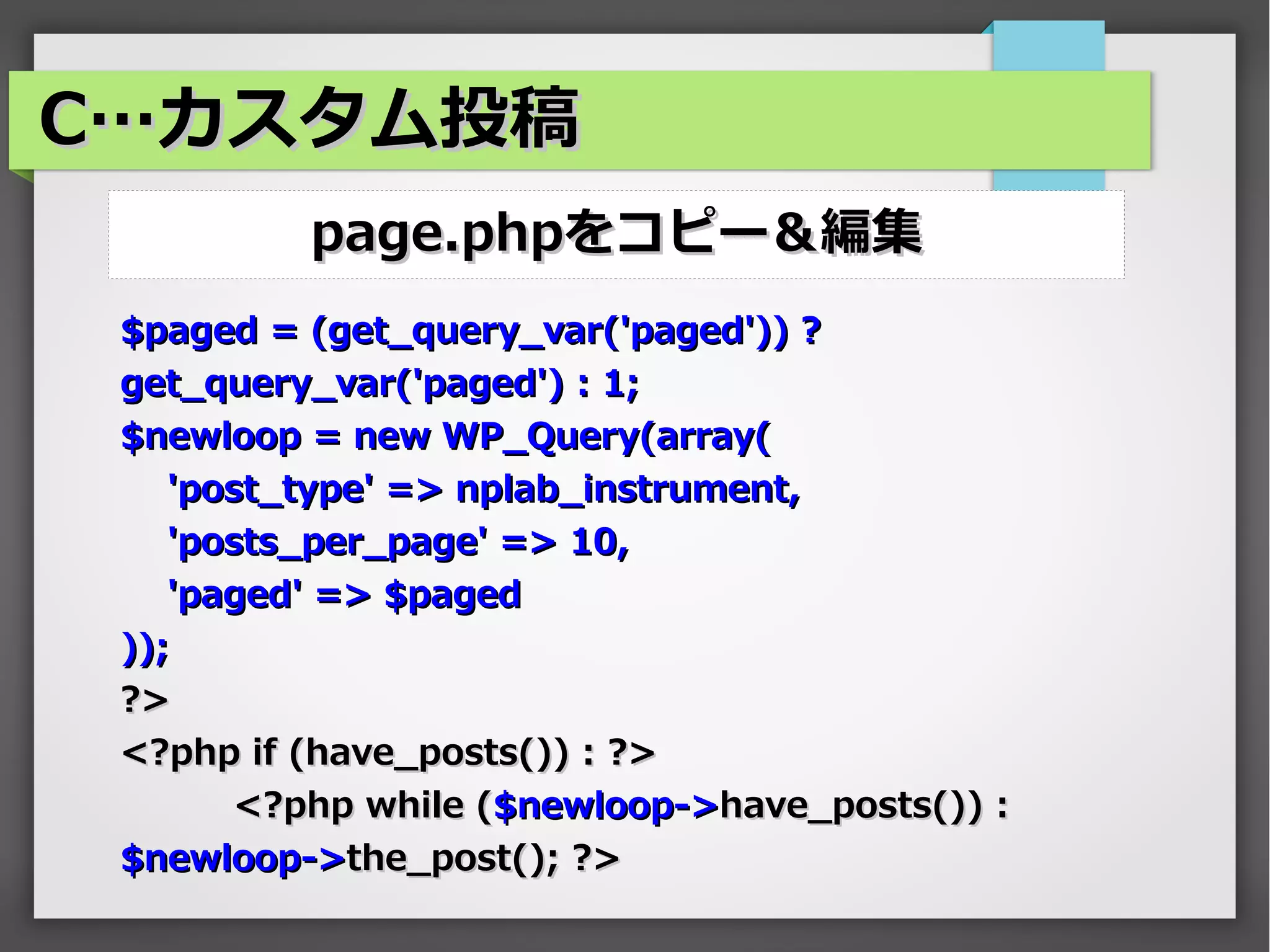 C…カスタム投稿
          page.phpをコピー＆編集
 $paged = (get_query_var('paged')) ?
 get_query_var('paged') : 1;
 $newloop = new WP_Query(array(
    'post_type' => nplab_instrument,
    'posts_per_page' => 10,
    'paged' => $paged
 ));
 ?>
 <?php if (have_posts()) : ?>
        <?php while ($newloop->have_posts()) :
 $newloop->the_post(); ?>
 