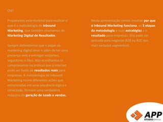Olá!
Preparamos este material para explicar o
que é a metodologia de Inbound
Marketing, que também chamamos de
Marketing Digital de Resultados.
Sempre defendemos que o papel do
marketing digital deve ir além de ter uma
presença web e entregar visitantes,
seguidores e likes. Nós acreditamos (e
comprovamos na prática) que a internet
pode ser fonte de resultados reais para
empresas. A metodologia de Inbound
Marketing reúne diferentes ações que,
estruturadas em uma sequência lógica e
conectada, formam uma verdadeira
máquina de geração de Leads e vendas.
Nesta apresentação vamos mostrar por que
o Inbound Marketing funciona, as 5 etapas
da metodologia e suas estratégias e o
resultado para empresas. (Ela pode ser
aplicada para negócios B2B ou B2C dos
mais variados segmentos).
 