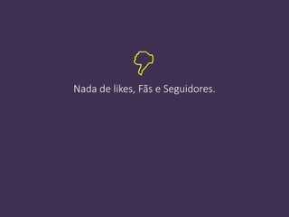 Nada de likes, Fãs e Seguidores.

 