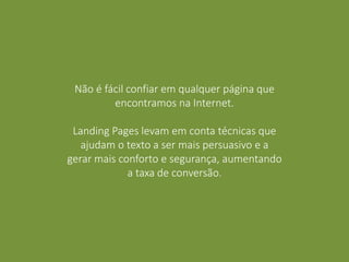 Não é fácil confiar em qualquer página que
encontramos na Internet.
Landing Pages levam em conta técnicas que
ajudam o texto a ser mais persuasivo e a
gerar mais conforto e segurança, aumentando
a taxa de conversão.
 