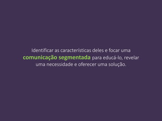 Identificar as características deles e focar uma
comunicação segmentada para educá-lo, revelar
uma necessidade e oferecer uma solução.
 