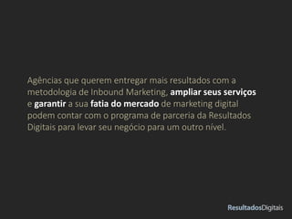 Agências que querem entregar mais resultados com a
metodologia de Inbound Marketing, ampliar seus serviços
e garantir a sua fatia do mercado de marketing digital
podem contar com o programa de parceria da Resultados
Digitais para levar seu negócio para um outro nível.
 