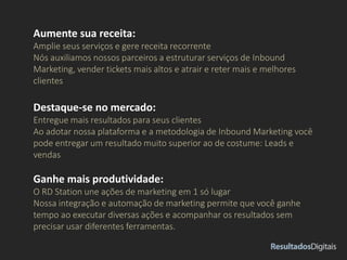 Aumente sua receita:
Amplie seus serviços e gere receita recorrente
Nós auxiliamos nossos parceiros a estruturar serviços de Inbound
Marketing, vender tickets mais altos e atrair e reter mais e melhores
clientes
Destaque-se no mercado:
Entregue mais resultados para seus clientes
Ao adotar nossa plataforma e a metodologia de Inbound Marketing você
pode entregar um resultado muito superior ao de costume: Leads e
vendas
Ganhe mais produtividade:
O RD Station une ações de marketing em 1 só lugar
Nossa integração e automação de marketing permite que você ganhe
tempo ao executar diversas ações e acompanhar os resultados sem
precisar usar diferentes ferramentas.
 