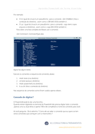 A p r e n d a P o w e s h e l l d e f o r m a d i v e r t i d a
AS | CONSULTORIA & TREINAMENTOS
www.astreinamentos.com.br
Por exemplo:
 O ls ( igual do Linux) é um pseudônimo para o comando Get-ChildItem ( lista o
contéudo do diretório) , assim como o DIR (MS-DOS) também é .
 O cp ( igual do Linux) é um pseudônimo para o comando copy-item ( copia
arquivos e diretórios) , assim como o copy (MS-DOS) também é .
Para obter uma lista completa de Aliases use o comando
Get-Command -CommandType alias
Agora faz alguns testes
Execute os comandos a sequencia de comandos abaixo
1. mkdir teste (cria diretório)
2. cd teste (acessa o diretório)
3. mkdir powershell (cria diretório)
4. ls ou dir (lista o conteúdo do diretório)
Nas sequencia de comandos acima foram usados apenas aliases .
Cansado de digitar?
O Powershell pode te dar uma forcinha .
Quando estiver digitando no terminal do Poweshell não precisa digitar todo o comando
,apenas uma ou duas letras e aperta TAB e ele completará o nome do comando para você.
Aí você pergunta : Ele é adivinho ? Como ele vai saber o comando que eu quero se tem
vários comandos que começam com a mesma letra ?
 