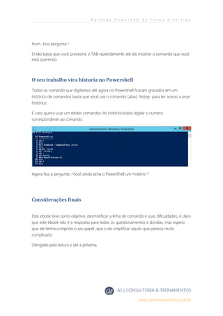 A p r e n d a P o w e s h e l l d e f o r m a d i v e r t i d a
AS | CONSULTORIA & TREINAMENTOS
www.astreinamentos.com.br
Hum...boa pergunta !
Então basta que você pressione o TAB repetidamente até ele mostrar o comando que você
está querendo.
O seu trabalho vira historia no Powershell
Todos os comando que digitamos até agora no Powershell ficaram gravados em um
histórico de comandos basta que você use o comando (alias) history para ter acesso a esse
histórico.
E caso queira usar um destes comandos do histórico basta digitar o numero
correspondente ao comando .
Agora fica a pergunta : Você ainda acha o PowerShell um mistério ?
Considerações finais
Este ebook teve como objetivo, desmistificar a linha de comando e suas dificuldades, é claro
que este ebook não é a respostas para todos os questionamentos e dúvidas, mas espero
que ele tenha cumprido o seu papel ,que o de simplificar aquilo que parecia muito
complicado.
Obrigado pela leitura e até a próxima.
 