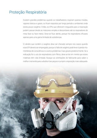 10
Existem grandes problemas quando os trabalhadores respiram poeiras miúdas,
vapores tóxicos e gases, ou ficam expostos por longo período a ambientes onde
exista pouco oxigênio. Então, os EPIs que oferecem resguardo para a respiração
podem passar desde as máscaras simples e descartáveis até os respiradores de
meia face ou face inteira. Deve-se ficar atento, porque há respiradores eficazes
apenas para uma gama limitada de substâncias.
O cilindro que contém o oxigênio deve ser checado sempre nos casos quando
esse EPI deverá ser empregado, porque a falta de oxigênio pode levar à perda mo-
mentânea de consciência e a outros problemas mais graves posteriormente. Se a
indicação for o uso de respiradores com filtros, deve-se ter em mente que esses
materiais têm vida limitada. Busque as orientações do fabricante para saber o
melhor momento para substituir tais peças e cumprir a reposição mais adequada.
Proteção Respiratória
 