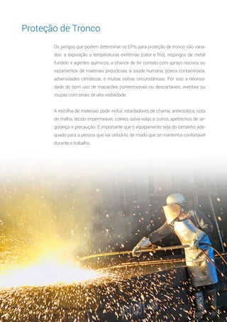 12
Os perigos que podem determinar os EPIs para proteção de tronco são varia-
dos: a exposição a temperaturas extremas (calor e frio), respingos de metal
fundido e agentes químicos, a chance de ter contato com sprays nocivos ou
vazamentos de materiais prejudiciais à saúde humana, poeira contaminada,
adversidades climáticas, e muitas outras circunstâncias. Por isso a necessi-
dade do bom uso de macacões convencionais ou descartáveis, aventais ou
roupas com sinais de alta visibilidade.
A escolha de materiais pode incluir retardadores de chama, antiestática, cota
de malha, tecido impermeável, coletes salva-vidas e outros apetrechos de se-
gurança e precaução. É importante que o equipamento seja do tamanho ade-
quado para a pessoa que vai utilizá-lo, de modo que se mantenha confortável
durante o trabalho.
Proteção de Tronco
 