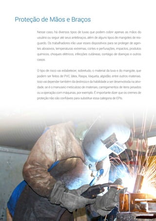 13
Nesse caso, há diversos tipos de luvas que podem cobrir apenas as mãos do
usuário ou seguir até seus antebraços, além de alguns tipos de mangotes de res-
guardo. Os trabalhadores irão usar esses dispositivos para se proteger de agen-
tes abrasivos, temperaturas extremas, cortes e perfurações, impactos, produtos
químicos, choques elétricos, infecções cutâneas, contágio de doenças e outros
casos.
O tipo de risco vai estabelecer, sobretudo, o material da luva e do mangote, que
podem ser feitos de PVC, látex, Raspa, Vaqueta, algodão, entre outros materiais.
Isso vai depender também da destreza e da habilidade a ser desenvolvida na ativi-
dade, se é o manuseio meticuloso de materiais, carregamentos de itens pesados
ou a operação com máquinas, por exemplo. É importante dizer que os cremes de
proteção não são confiáveis para substituir essa categoria de EPIs.
Proteção de Mãos e Braços
 